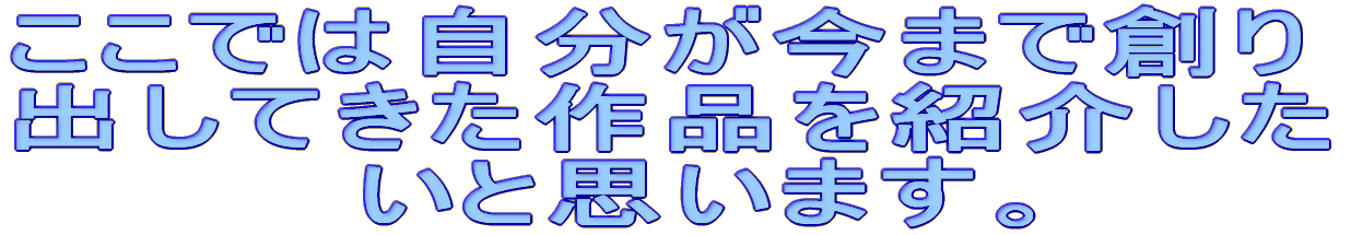 ここでは自分が今まで創り 出してきた作品を紹介した 　　　　いと思います。