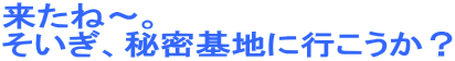 来たね〜。
そいぎ、秘密基地に行こうか？
