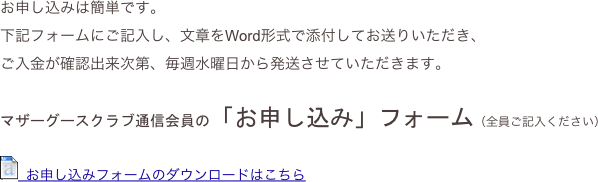 お申し込みは簡単です。
下記フォームにご記入し、文章をWord形式で添付してお送りいただき、
ご入金が確認出来次第、毎週水曜日から発送させていただきます。

マザーグースクラブ通信会員の「お申し込み」フォーム（全員ご記入ください）

￼  お申し込みフォームのダウンロードはこちら