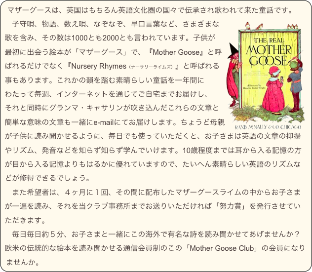 マザーグースは、英国はもちろん英語文化圏の国々で伝承され歌われて来た童話です。￼
　子守唄、物語、数え唄、なぞなぞ、早口言葉など、さまざまな歌を含み、その数は1000とも2000とも言われています。子供が
最初に出会う絵本が「マザーグース」で、『Mother Goose』と呼ばれるだけでなく『Nursery Rhymes（ナーサリーライムズ）』と呼ばれる事もあります。これかの韻を踏む素晴らしい童話を一年間に
わたって毎週、インターネットを通じてご自宅までお届けし、
それと同時にグランマ・キャサリンが吹き込んだこれらの文章と簡単な意味の文章も一緒にe-mailにてお届けします。ちょうど母親が子供に読み聞かせるように、毎日でも使っていただくと、お子さまは英語の文章の抑揚やリズム、発音などを知らず知らず学んでいけます。10歳程度までは耳から入る記憶の方が目から入る記憶よりもはるかに優れていますので、たいへん素晴らしい英語のリズムなどが修得できるでしょう。
　また希望者は、４ヶ月に１回、その間に配布したマザーグースライムの中からお子さまが一遍を読み、それを当クラブ事務所までお送りいただければ「努力賞」を発行させていただきます。
　毎日毎日約５分、お子さまと一緒にこの海外で有名な詩を読み聞かせてあげませんか？欧米の伝統的な絵本を読み聞かせる通信会員制のこの「Mother Goose Club」の会員になりませんか。