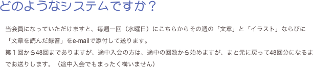 どのようなシステムですか？

当会員になっていただけますと、毎週一回（水曜日）にこちらからその週の「文章」と「イラスト」ならびに「文章を読んだ録音」をe-mailで添付して送ります。
第１回から48回までありますが、途中入会の方は、途中の回数から始めますが、まと元に戻って48回分になるまでお送りします。（途中入会でもまったく構いません）