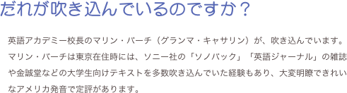 だれが吹き込んでいるのですか？

英語アカデミー校長のマリン・バーチ（グランマ・キャサリン）が、吹き込んでいます。マリン・バーチは東京在住時には、ソニー社の「ソノパック」「英語ジャーナル」の雑誌や金誠堂などの大学生向けテキストを多数吹き込んでいた経験もあり、大変明瞭できれいなアメリカ発音で定評があります。