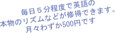 毎日５分程度で英語の
本物のリズムなどが修得できます。
月々わずか500円です