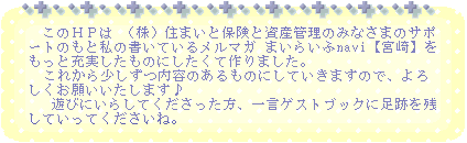 　このＨＰは （株）住まいと保険と資産管理のみなさまのサポートのもと私の書いているメルマガ 
まいらいふnavi【宮崎】をもっと充実したものにしたくて作りました。 
  これから少しずつ内容のあるものにしていきますので、よろしくお願いいたします♪ 
   遊びにいらしてくださった方、一言ゲストブックに足跡を残していってくださいね。