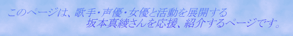 このページは、歌手・声優・女優と活動を展開する 　　　　　　　　　　　坂本真綾さんを応援、紹介するページです。