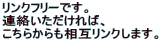 リンクフリーです。
連絡いただければ、
こちらからも相互リンクします。
