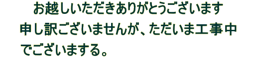 お越しいただきありがとうございます

申し訳ございませんが、ただいま工事中

　　でございまする。　　　　　　　　　　　　　　　
