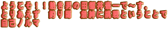 ようこそ！！熱き男の田部井憲一で〜す。
とりあえず　釣り師　魚紳に挑戦ということで
自己ノルマ
