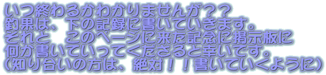 いつ終わるかわかりませんが？？
釣果は、下の記録に書いていきます。
それと　このページに来た記念に掲示板に
何か書いていってくださると幸いです。
（知り合いの方は、絶対！！書いていくように）
