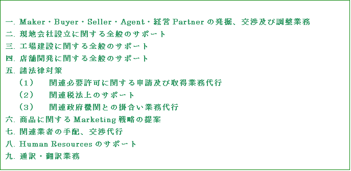 テキスト ボックス: 一.	Maker・Buyer・Seller・Agent・経営Partnerの発掘、交渉及び調整業務
二.	現地会社設立に関する全般のサポート
三.	工場建設に関する全般のサポート
四.	店舗開発に関する全般のサポート
五.	諸法律対策
(１)	関連必要許可に関する申請及び取得業務代行
(２)	関連税法上のサポート
(３)	関連政府機関との掛合い業務代行
六.	商品に関するMarketing戦略の提案
七.	関連業者の手配、交渉代行
八.	Human Resourcesのサポート
九.	通訳・翻訳業務

