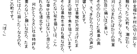 砂金堀や木材の切り出しで
賑わったこの町も、潮が引く
ように人が少なくなった。
刈り込まれたばかりの牧草
が目に痛いほど青い。
そののんびりした風景の奥
で、さっきからカッコウの声が
響いています。
川では青鷺が片足上げたま
まの姿勢で魚を狙っています。
そんな景色を半日も見ながら、
つたない絵を描いては、こん
な幸せは他にはないと感じら
れるのも道北です。
　何かとうるさい社会時評も
要らないと願いながら、たま
には人に話したくなるのも、
この町です。
　　　　　　　　　「ぼく」