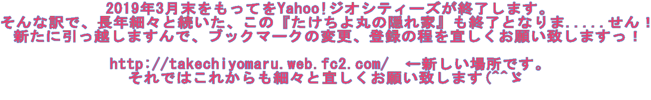 2019年3月末をもってをYahoo!ジオシティーズが終了します。 そんな訳で、長年細々と続いた、この『たけちよ丸の隠れ家』も終了となりま.....せん！ 新たに引っ越しますんで、ブックマークの変更、登録の程を宜しくお願い致しますっ！  http://takechiyomaru.web.fc2.com/　←新しい場所です。 それではこれからも細々と宜しくお願い致します(^^ゞ 