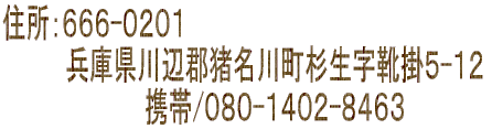 住所：６６６-０２０１ 　　　　兵庫県川辺郡猪名川町杉生字靴掛５-１２ 　　　　　　　　　携帯/０８０-１４０２-８４６３　　　　　 